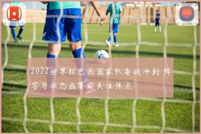 2022世界杯巴西国家队备战冲刺 阵容与状态成赛前关注焦点