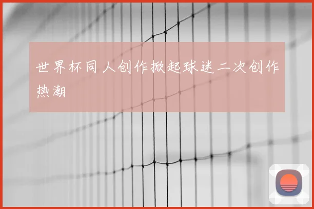 世界杯同人创作掀起球迷二次创作热潮