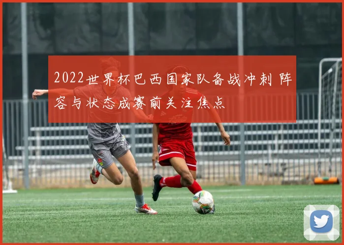 2022世界杯巴西国家队备战冲刺 阵容与状态成赛前关注焦点