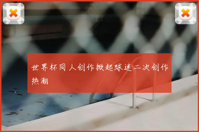 世界杯同人创作掀起球迷二次创作热潮