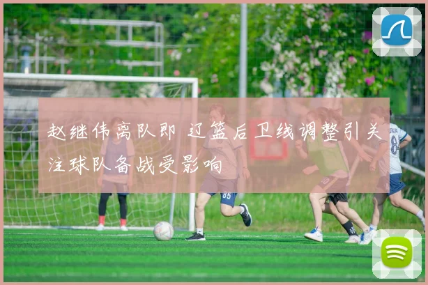赵继伟离队即 辽篮后卫线调整引关注球队备战受影响