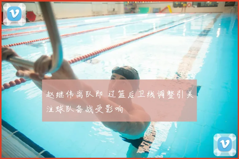 赵继伟离队即 辽篮后卫线调整引关注球队备战受影响