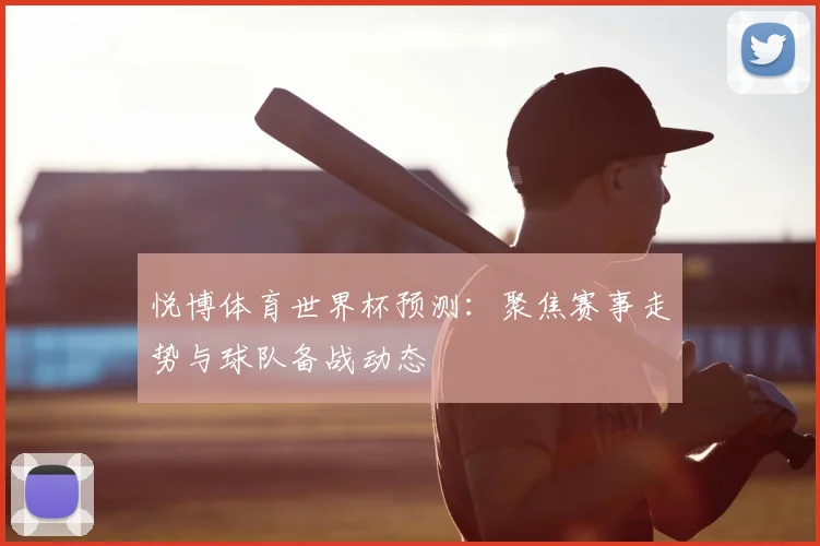 悦博体育世界杯预测：聚焦赛事走势与球队备战动态
